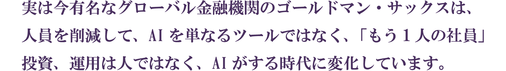 実は今有名なグローバル金融機関のゴールドマン・サックスは、人員を削減して、AIを単なるツールではなく、「もう1人の社員」投資、運用は人ではなく、AIがする時代に変化しています。