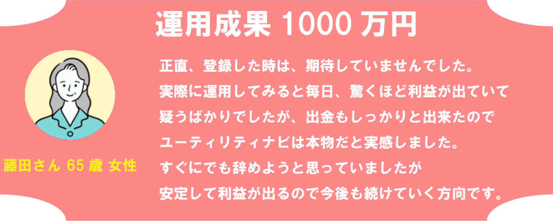 藤田さん 65歳 女性 運用成果 1000万円 正直、登録した時は、期待していませんでした。実際に運用してみると毎日、驚くほど利益が出ていて疑うばかりでしたが、出金もしっかりと出来たのでユーティリティナビは本物だと実感しました。すぐにでも辞めようと思っていましたが安定して利益が出るので今後も続けていく方向です。